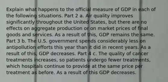 Explain what happens to the official measure of GDP in each of the following situations. Part 2 a. Air quality improves significantly throughout the United​ States, but there are no effects on aggregate production or on market prices of final goods and services. As a result of​ this, GDP remains the same. Part 3 b. The U.S. government spends considerably less on antipollution efforts this year than it did in recent years. As a result of​ this, GDP decreases. Part 4 c. The quality of cancer treatments​ increases, so patients undergo fewer​ treatments, which hospitals continue to provide at the same price per treatment as before. As a result of this GDP decreases.