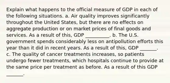 Explain what happens to the official measure of GDP in each of the following situations. a. Air quality improves significantly throughout the United​ States, but there are no effects on aggregate production or on market prices of final goods and services. As a result of​ this, GDP __________. b. The U.S. government spends considerably less on antipollution efforts this year than it did in recent years. As a result of​ this, GDP _______. c. The quality of cancer treatments​ increases, so patients undergo fewer​ treatments, which hospitals continue to provide at the same price per treatment as before. As a result of this GDP _______.