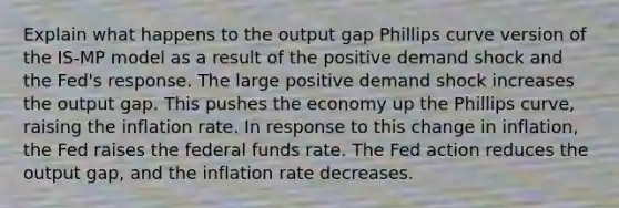 Explain what happens to the output gap Phillips curve version of the ​IS-MP model as a result of the positive demand shock and the​ Fed's response. The large positive demand shock increases the output gap. This pushes the economy up the Phillips​ curve, raising the inflation rate. In response to this change in​ inflation, the Fed raises the federal funds rate. The Fed action reduces the output​ gap, and the inflation rate decreases.