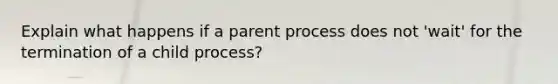 Explain what happens if a parent process does not 'wait' for the termination of a child process?