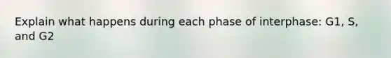 Explain what happens during each phase of interphase: G1, S, and G2