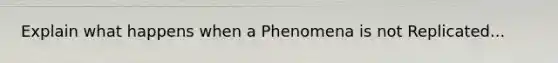 Explain what happens when a Phenomena is not Replicated...