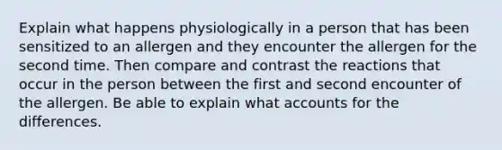 Explain what happens physiologically in a person that has been sensitized to an allergen and they encounter the allergen for the second time. Then compare and contrast the reactions that occur in the person between the first and second encounter of the allergen. Be able to explain what accounts for the differences.