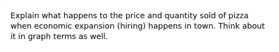 Explain what happens to the price and quantity sold of pizza when economic expansion (hiring) happens in town. Think about it in graph terms as well.