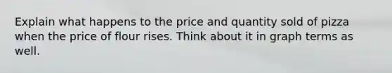 Explain what happens to the price and quantity sold of pizza when the price of flour rises. Think about it in graph terms as well.