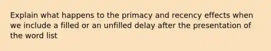 Explain what happens to the primacy and recency effects when we include a filled or an unfilled delay after the presentation of the word list