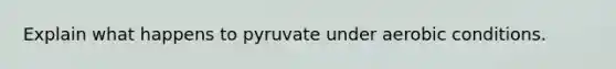 Explain what happens to pyruvate under aerobic conditions.