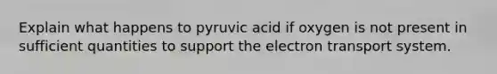 Explain what happens to pyruvic acid if oxygen is not present in sufficient quantities to support the electron transport system.