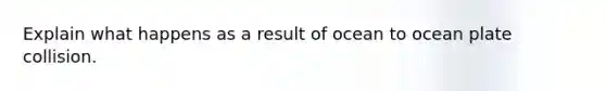 Explain what happens as a result of ocean to ocean plate collision.