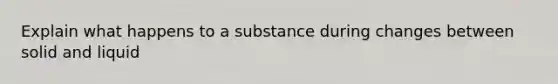 Explain what happens to a substance during changes between solid and liquid