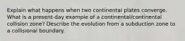 Explain what happens when two continental plates converge. What is a present-day example of a continental/continental collision zone? Describe the evolution from a subduction zone to a collisional boundary.