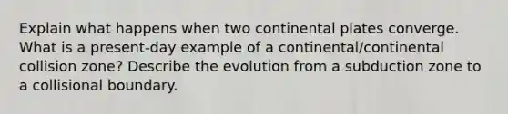 Explain what happens when two continental plates converge. What is a present-day example of a continental/continental collision zone? Describe the evolution from a subduction zone to a collisional boundary.