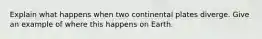 Explain what happens when two continental plates diverge. Give an example of where this happens on Earth.