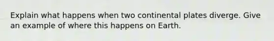 Explain what happens when two continental plates diverge. Give an example of where this happens on Earth.