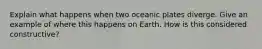 Explain what happens when two oceanic plates diverge. Give an example of where this happens on Earth. How is this considered constructive?