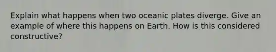 Explain what happens when two oceanic plates diverge. Give an example of where this happens on Earth. How is this considered constructive?