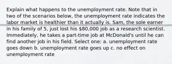 Explain what happens to the unemployment rate. Note that in two of the scenarios below, the unemployment rate indicates the labor market is healthier than it actually is. Sam, the sole earner in his family of 5, just lost his 80,000 job as a research scientist. Immediately, he takes a part-time job at McDonald's until he can find another job in his field. Select one: a. unemployment rate goes down b. unemployment rate goes up c. no effect on unemployment rate