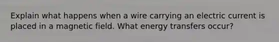 Explain what happens when a wire carrying an electric current is placed in a magnetic field. What energy transfers occur?