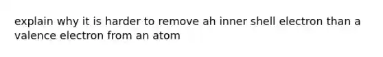 explain why it is harder to remove ah inner shell electron than a valence electron from an atom