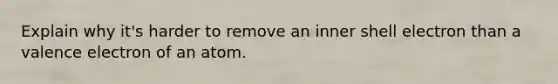 Explain why it's harder to remove an inner shell electron than a valence electron of an atom.