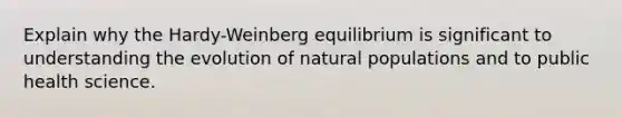 Explain why the Hardy-Weinberg equilibrium is significant to understanding the evolution of natural populations and to public health science.