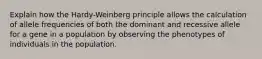 Explain how the Hardy-Weinberg principle allows the calculation of allele frequencies of both the dominant and recessive allele for a gene in a population by observing the phenotypes of individuals in the population.