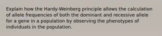 Explain how the Hardy-Weinberg principle allows the calculation of allele frequencies of both the dominant and recessive allele for a gene in a population by observing the phenotypes of individuals in the population.