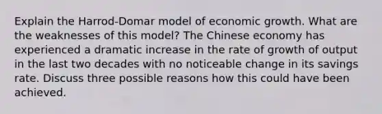 Explain the Harrod-Domar model of economic growth. What are the weaknesses of this model? The Chinese economy has experienced a dramatic increase in the rate of growth of output in the last two decades with no noticeable change in its savings rate. Discuss three possible reasons how this could have been achieved.