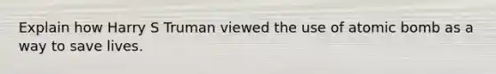 Explain how Harry S Truman viewed the use of atomic bomb as a way to save lives.