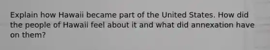 Explain how Hawaii became part of the United States. How did the people of Hawaii feel about it and what did annexation have on them?