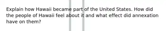 Explain how Hawaii became part of the United States. How did the people of Hawaii feel about it and what effect did annexation have on them?