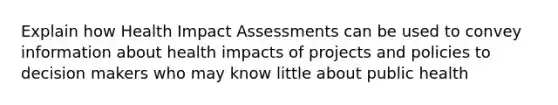 Explain how Health Impact Assessments can be used to convey information about health impacts of projects and policies to decision makers who may know little about public health