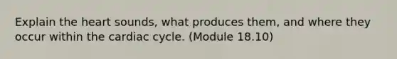 Explain the heart sounds, what produces them, and where they occur within the cardiac cycle. (Module 18.10)