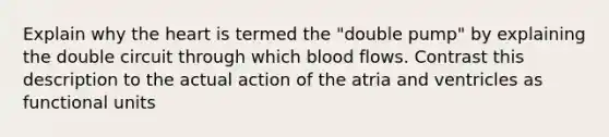 Explain why the heart is termed the "double pump" by explaining the double circuit through which blood flows. Contrast this description to the actual action of the atria and ventricles as functional units