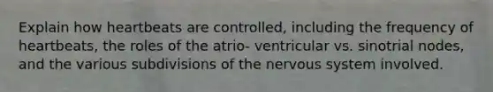 Explain how heartbeats are controlled, including the frequency of heartbeats, the roles of the atrio- ventricular vs. sinotrial nodes, and the various subdivisions of the nervous system involved.