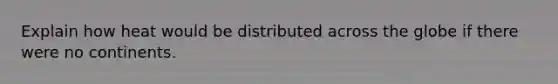 Explain how heat would be distributed across the globe if there were no continents.