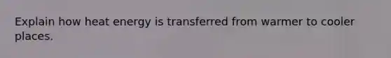 Explain how heat energy is transferred from warmer to cooler places.