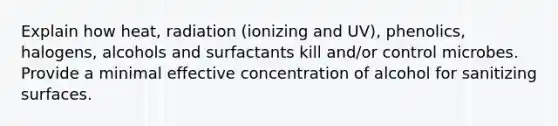 Explain how heat, radiation (ionizing and UV), phenolics, halogens, alcohols and surfactants kill and/or control microbes. Provide a minimal effective concentration of alcohol for sanitizing surfaces.