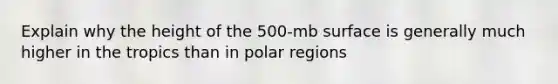 Explain why the height of the 500-mb surface is generally much higher in the tropics than in polar regions