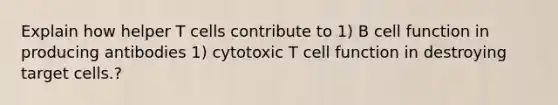 Explain how helper T cells contribute to 1) B cell function in producing antibodies 1) cytotoxic T cell function in destroying target cells.?