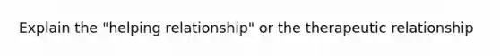 Explain the "helping relationship" or the therapeutic relationship