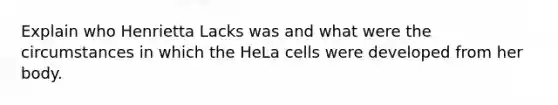 Explain who Henrietta Lacks was and what were the circumstances in which the HeLa cells were developed from her body.