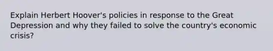 Explain Herbert Hoover's policies in response to the Great Depression and why they failed to solve the country's economic crisis?