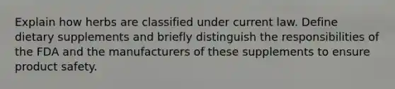 Explain how herbs are classified under current law. Define dietary supplements and briefly distinguish the responsibilities of the FDA and the manufacturers of these supplements to ensure product safety.