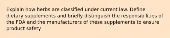 Explain how herbs are classified under current law. Define dietary supplements and briefly distinguish the responsibilities of the FDA and the manufacturers of these supplements to ensure product safety