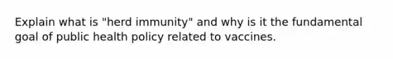 Explain what is "herd immunity" and why is it the fundamental goal of public health policy related to vaccines.