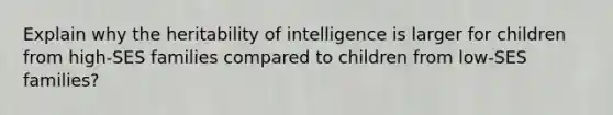 Explain why the heritability of intelligence is larger for children from high-SES families compared to children from low-SES families?