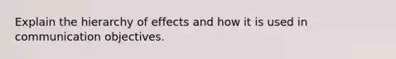 Explain the hierarchy of effects and how it is used in communication objectives.