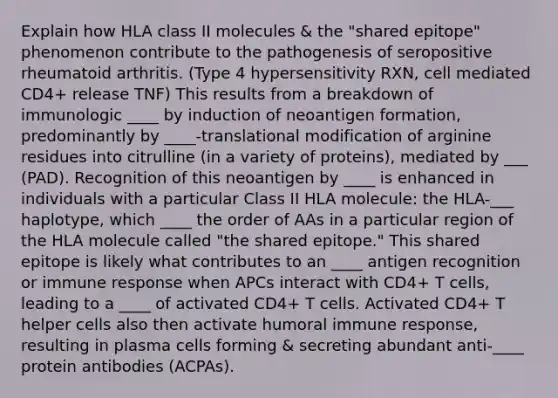 Explain how HLA class II molecules & the "shared epitope" phenomenon contribute to the pathogenesis of seropositive rheumatoid arthritis. (Type 4 hypersensitivity RXN, cell mediated CD4+ release TNF) This results from a breakdown of immunologic ____ by induction of neoantigen formation, predominantly by ____-translational modification of arginine residues into citrulline (in a variety of proteins), mediated by ___ (PAD). Recognition of this neoantigen by ____ is enhanced in individuals with a particular Class II HLA molecule: the HLA-___ haplotype, which ____ the order of AAs in a particular region of the HLA molecule called "the shared epitope." This shared epitope is likely what contributes to an ____ antigen recognition or immune response when APCs interact with CD4+ T cells, leading to a ____ of activated CD4+ T cells. Activated CD4+ T helper cells also then activate humoral immune response, resulting in plasma cells forming & secreting abundant anti-____ protein antibodies (ACPAs).