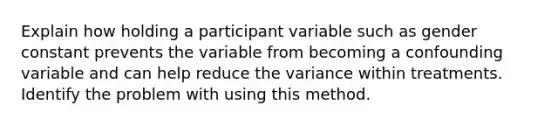 Explain how holding a participant variable such as gender constant prevents the variable from becoming a confounding variable and can help reduce the variance within treatments. Identify the problem with using this method.